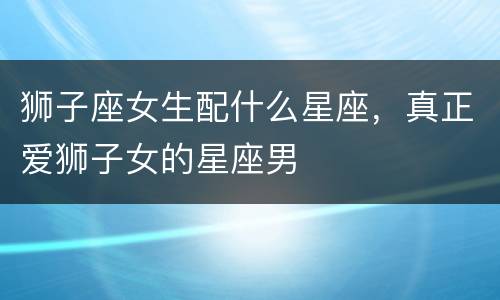 狮子座女生配什么星座，真正爱狮子女的星座男