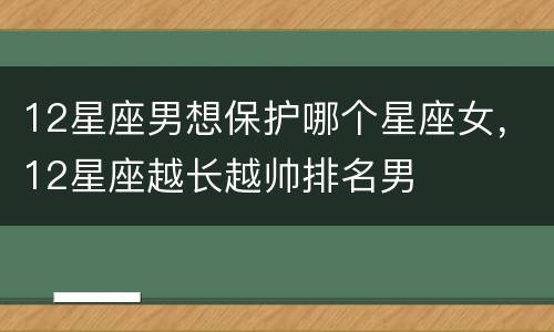 12星座男想保护哪个星座女，12星座越长越帅排名男