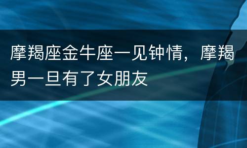 摩羯座金牛座一见钟情，摩羯男一旦有了女朋友