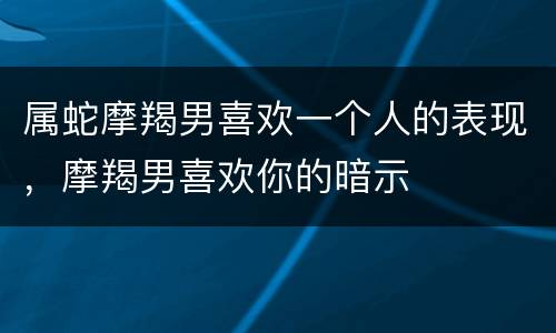 属蛇摩羯男喜欢一个人的表现，摩羯男喜欢你的暗示