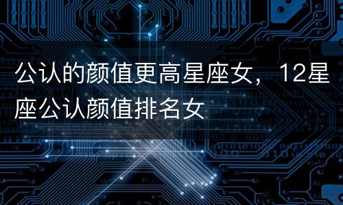 公认的颜值更高星座女，12星座公认颜值排名女