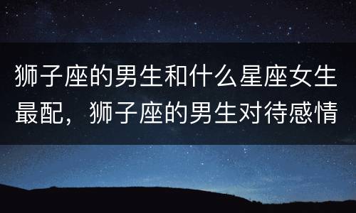 狮子座的男生和什么星座女生最配，狮子座的男生对待感情专一吗