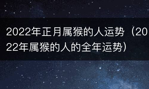2022年正月属猴的人运势（2022年属猴的人的全年运势）