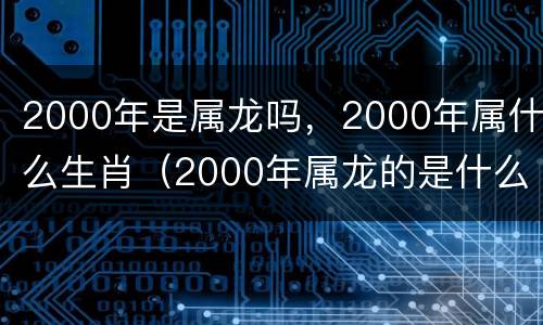 2000年是属龙吗，2000年属什么生肖（2000年属龙的是什么年命）