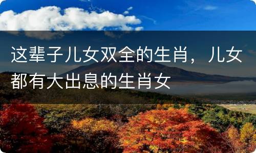 这辈子儿女双全的生肖，儿女都有大出息的生肖女
