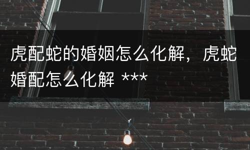 虎配蛇的婚姻怎么化解，虎蛇婚配怎么化解 ***