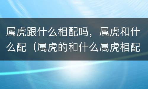 属虎跟什么相配吗，属虎和什么配（属虎的和什么属虎相配吗）