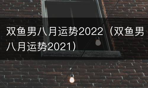 双鱼男八月运势2022（双鱼男八月运势2021）