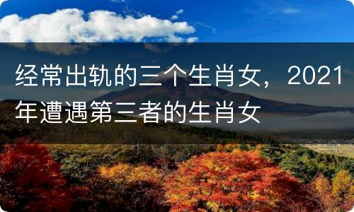经常出轨的三个生肖女，2021年遭遇第三者的生肖女