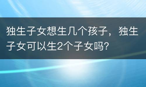 独生子女想生几个孩子，独生子女可以生2个子女吗？