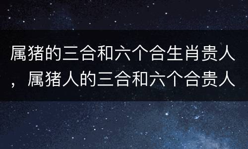 属猪的三合和六个合生肖贵人，属猪人的三合和六个合贵人