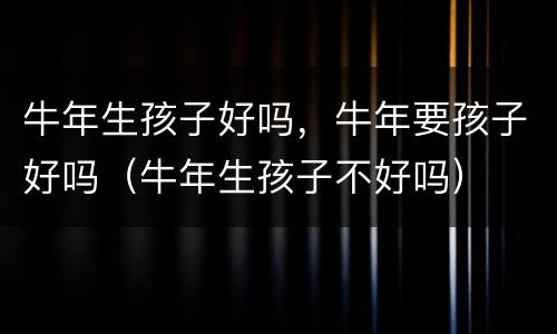 牛年生孩子好吗，牛年要孩子好吗（牛年生孩子不好吗）