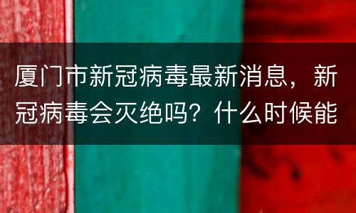厦门市新冠病毒最新消息，新冠病毒会灭绝吗？什么时候能结束？
