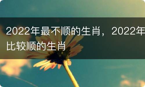 2022年最不顺的生肖，2022年比较顺的生肖