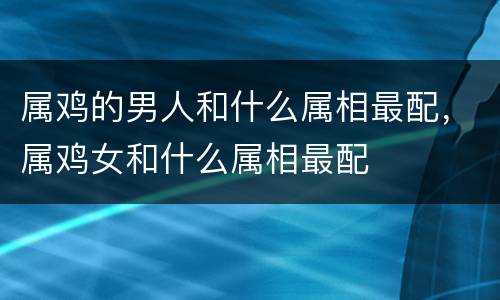 属鸡的男人和什么属相最配，属鸡女和什么属相最配