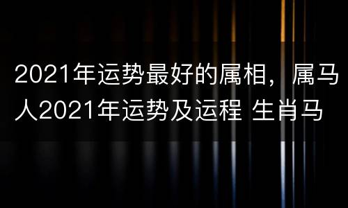 2021年运势最好的属相，属马人2021年运势及运程 生肖马