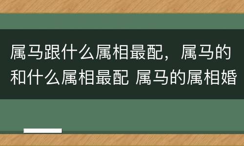 属马跟什么属相最配，属马的和什么属相最配 属马的属相婚配表？