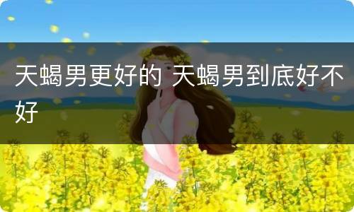 天蝎男更好的 天蝎男到底好不好