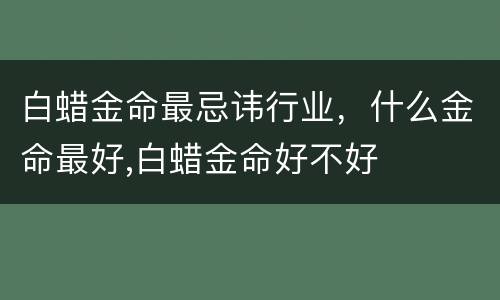 白蜡金命最忌讳行业，什么金命最好,白蜡金命好不好