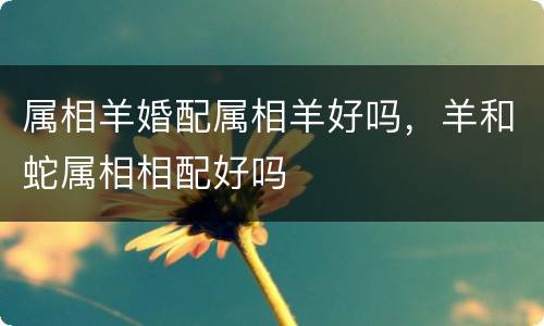 属相羊婚配属相羊好吗，羊和蛇属相相配好吗