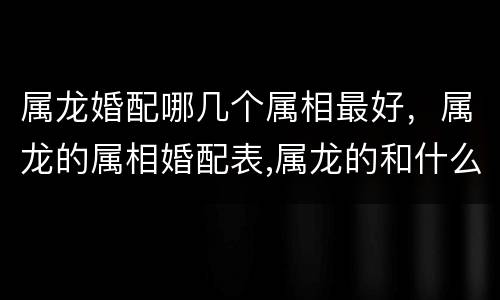属龙婚配哪几个属相最好，属龙的属相婚配表,属龙的和什么属相最配