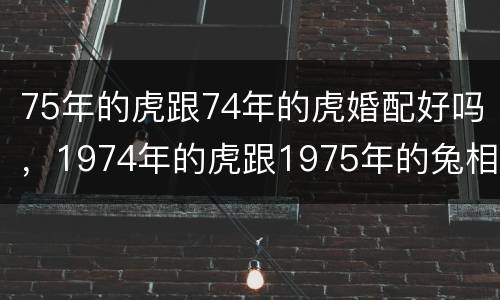 75年的虎跟74年的虎婚配好吗，1974年的虎跟1975年的兔相配的婚