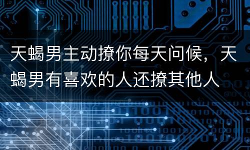 天蝎男主动撩你每天问候，天蝎男有喜欢的人还撩其他人