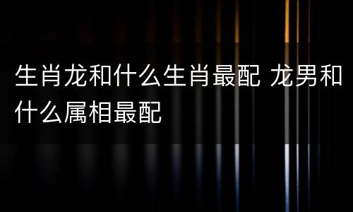 生肖龙和什么生肖最配 龙男和什么属相最配