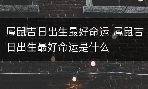 属鼠吉日出生最好命运 属鼠吉日出生最好命运是什么