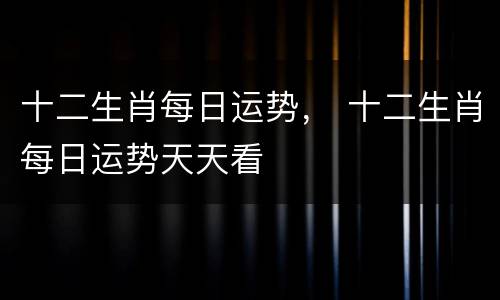 十二生肖每日运势， 十二生肖每日运势天天看