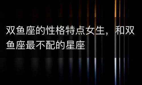 双鱼座的性格特点女生，和双鱼座最不配的星座