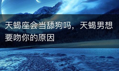 天蝎座会当舔狗吗，天蝎男想要吻你的原因