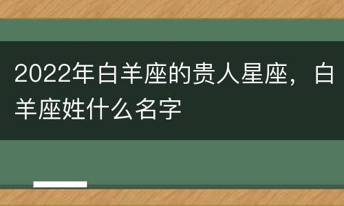 2022年白羊座的贵人星座，白羊座姓什么名字