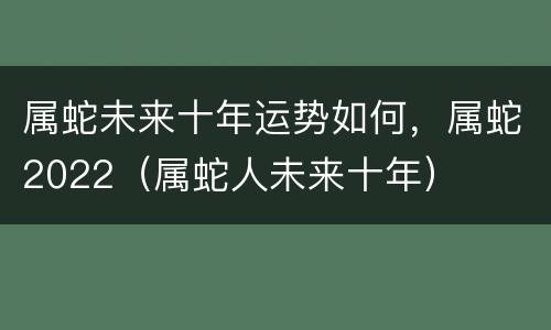 属蛇未来十年运势如何，属蛇2022（属蛇人未来十年）