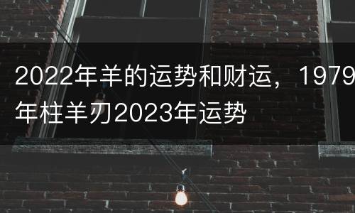 2022年羊的运势和财运，1979年柱羊刃2023年运势
