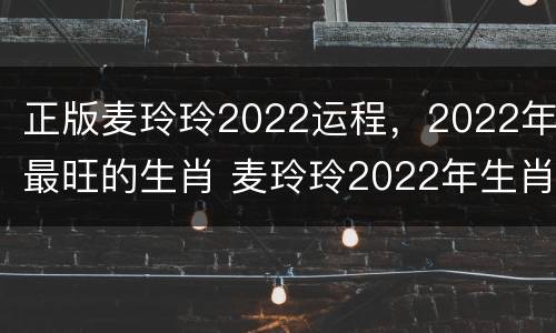 正版麦玲玲2022运程，2022年最旺的生肖 麦玲玲2022年生肖运势测算