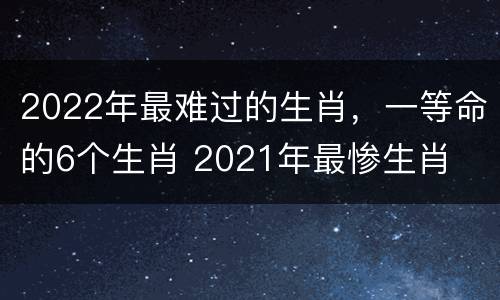 2022年最难过的生肖，一等命的6个生肖 2021年最惨生肖