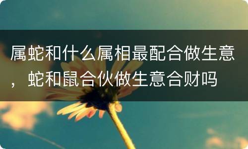 属蛇和什么属相最配合做生意，蛇和鼠合伙做生意合财吗