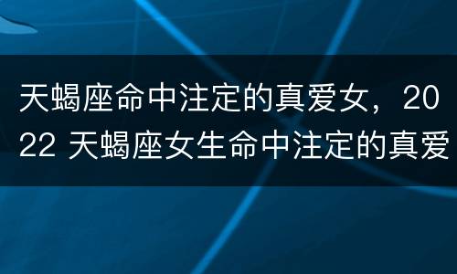 天蝎座命中注定的真爱女，2022 天蝎座女生命中注定的真爱