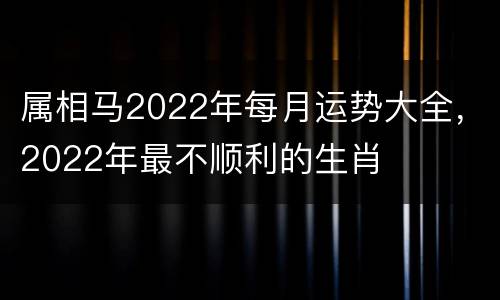 属相马2022年每月运势大全，2022年最不顺利的生肖