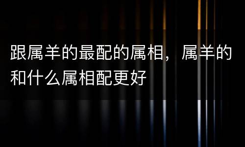 跟属羊的最配的属相，属羊的和什么属相配更好