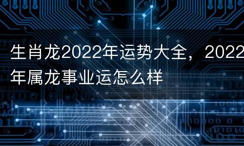 生肖龙2022年运势大全，2022年属龙事业运怎么样