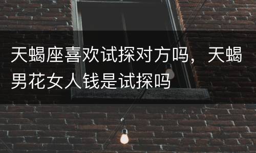 天蝎座喜欢试探对方吗，天蝎男花女人钱是试探吗