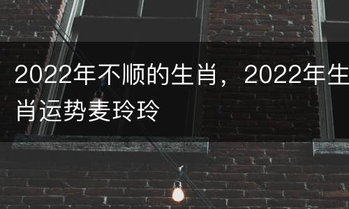2022年不顺的生肖，2022年生肖运势麦玲玲