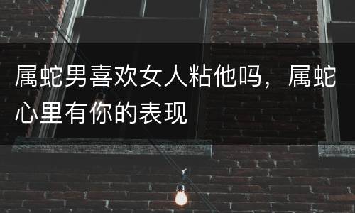 属蛇男喜欢女人粘他吗，属蛇心里有你的表现