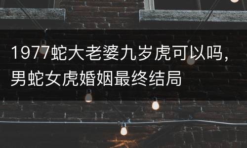 1977蛇大老婆九岁虎可以吗，男蛇女虎婚姻最终结局