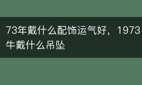 73年戴什么配饰运气好，1973牛戴什么吊坠