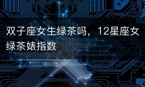 双子座女生绿茶吗，12星座女绿茶婊指数