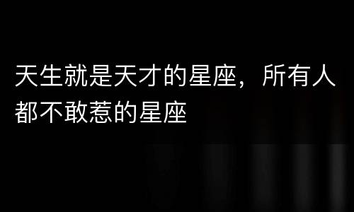天生就是天才的星座，所有人都不敢惹的星座
