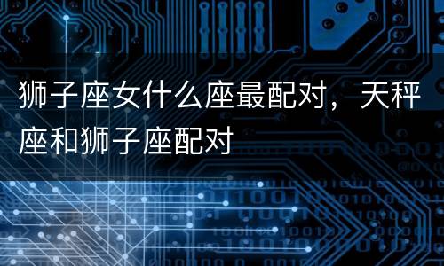 狮子座女什么座最配对，天秤座和狮子座配对